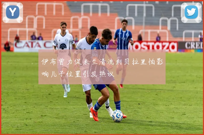 伊布曾力促米兰清洗利贝拉里怕影响儿子位置引发热议