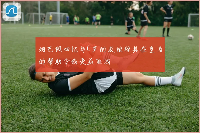 姆巴佩回忆与C罗的友谊称其在皇马的帮助令我受益匪浅
