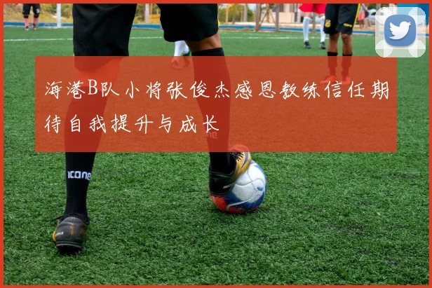 海港B队小将张俊杰感恩教练信任期待自我提升与成长