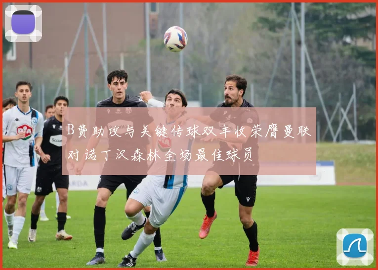 B费助攻与关键传球双丰收荣膺曼联对诺丁汉森林全场最佳球员