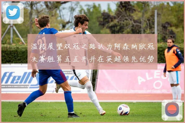 温格展望双冠之路认为阿森纳欧冠决赛胜算五五开并在英超领先优势明显