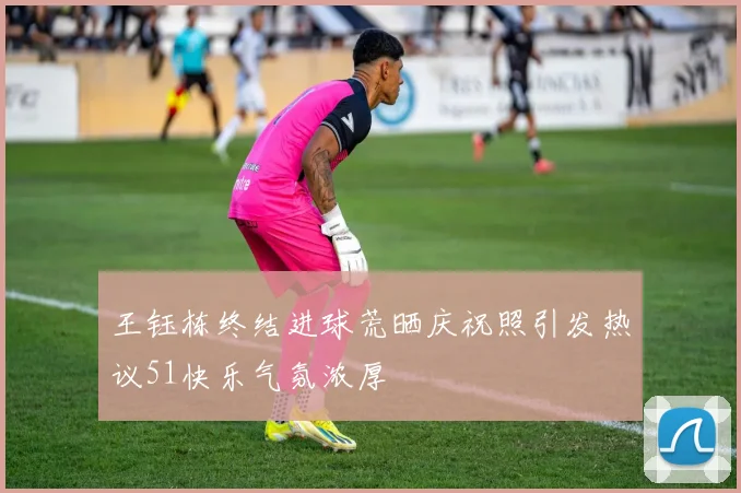 王钰栋终结进球荒晒庆祝照引发热议51快乐气氛浓厚