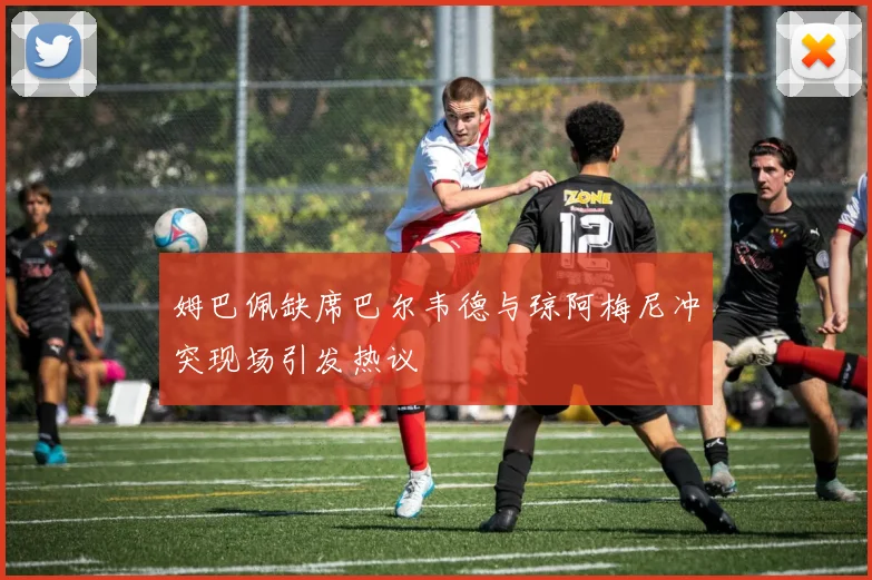 姆巴佩缺席巴尔韦德与琼阿梅尼冲突现场引发热议