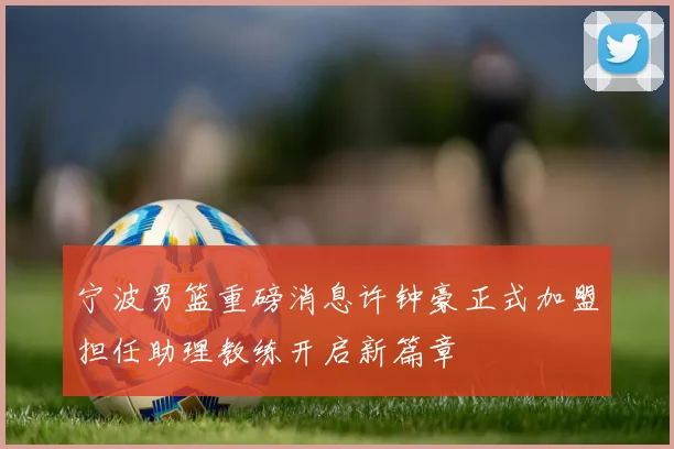 宁波男篮重磅消息许钟豪正式加盟担任助理教练开启新篇章