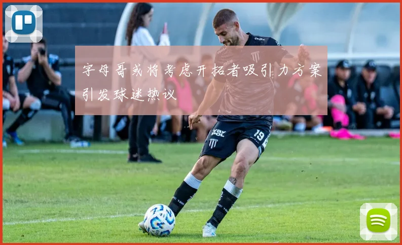 字母哥或将考虑开拓者吸引力方案引发球迷热议