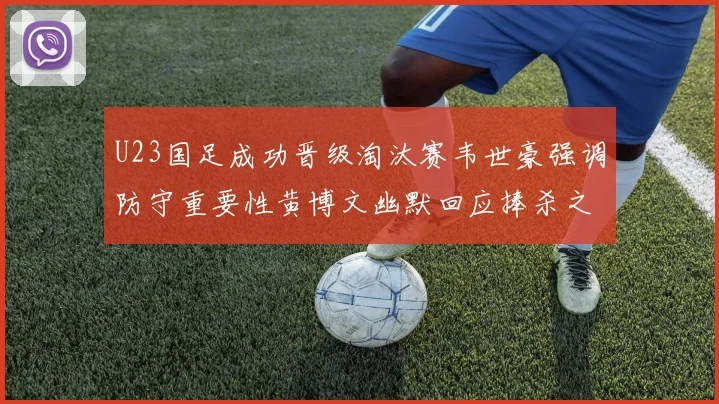 U23国足成功晋级淘汰赛韦世豪强调防守重要性黄博文幽默回应捧杀之说