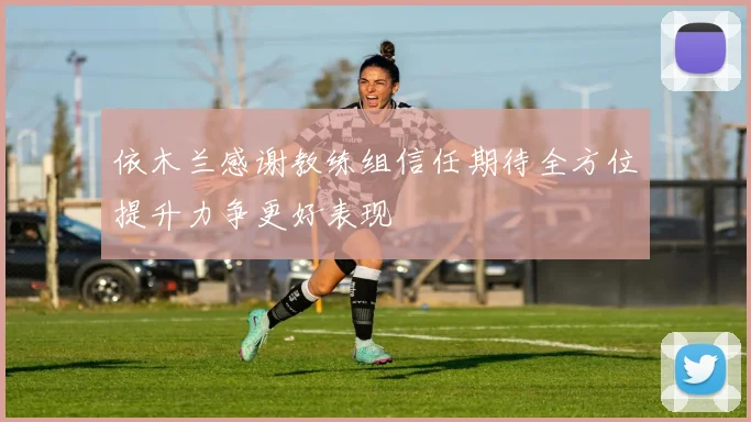 依木兰感谢教练组信任期待全方位提升力争更好表现