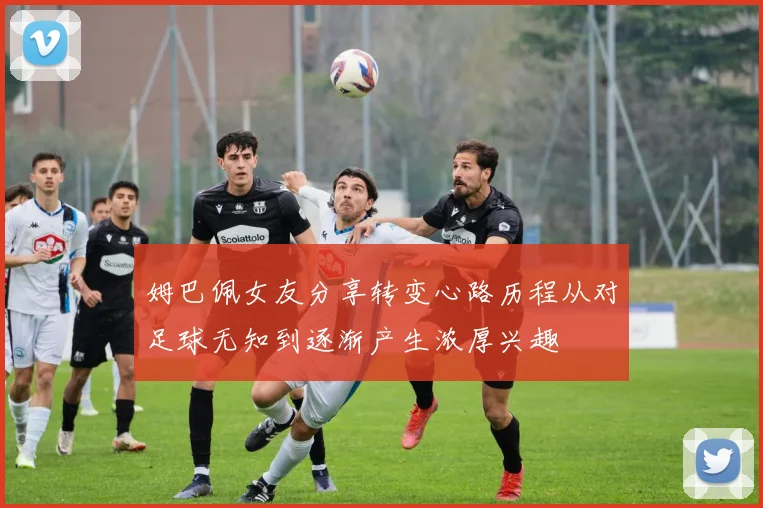 姆巴佩女友分享转变心路历程从对足球无知到逐渐产生浓厚兴趣
