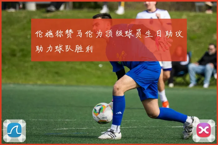 伦施称赞马伦为顶级球员生日助攻助力球队胜利