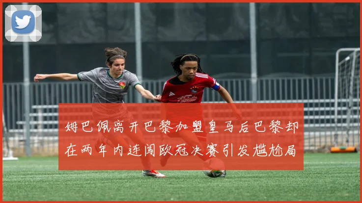 姆巴佩离开巴黎加盟皇马后巴黎却在两年内连闯欧冠决赛引发尴尬局面