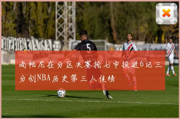 尚帕尼在分区决赛抢七中投进6记三分创NBA历史第三人佳绩