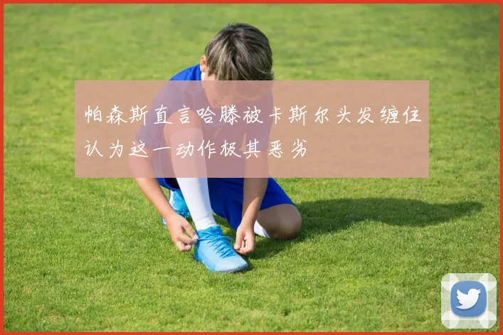 帕森斯直言哈滕被卡斯尔头发缠住认为这一动作极其恶劣