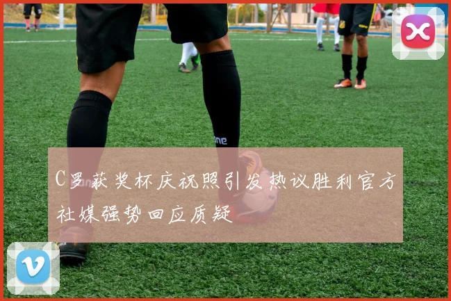 C罗获奖杯庆祝照引发热议胜利官方社媒强势回应质疑