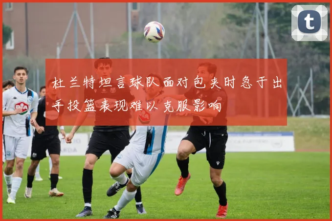 杜兰特坦言球队面对包夹时急于出手投篮表现难以克服影响