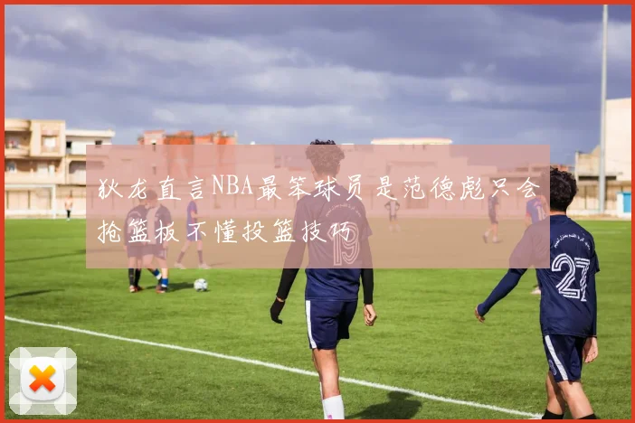 狄龙直言NBA最笨球员是范德彪只会抢篮板不懂投篮技巧