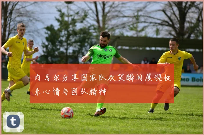 内马尔分享国家队欢笑瞬间展现快乐心情与团队精神