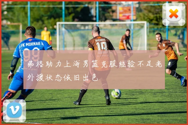 弗格助力上海男篮克服经验不足老外援状态依旧出色