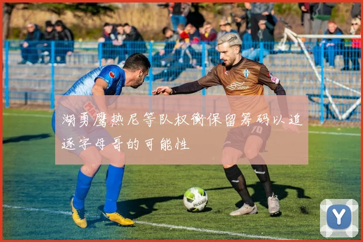 湖勇鹰热尼等队权衡保留筹码以追逐字母哥的可能性