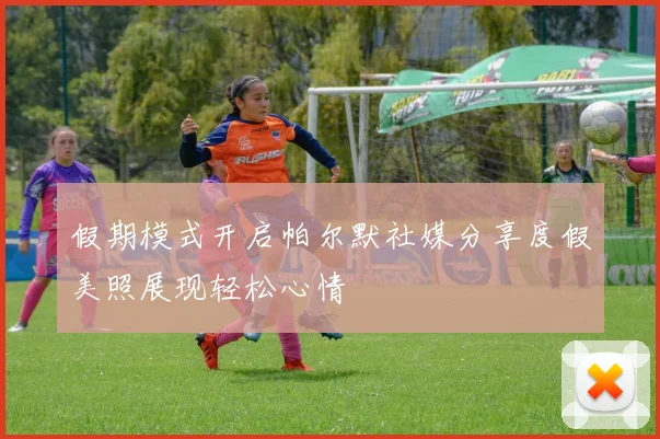 假期模式开启帕尔默社媒分享度假美照展现轻松心情