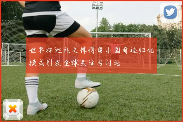 世界杯巡礼之佛得角小国奇迹归化模式引发全球关注与讨论