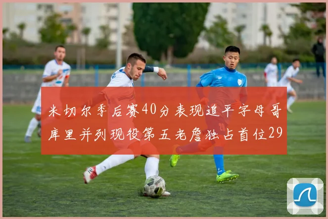 米切尔季后赛40分表现追平字母哥库里并列现役第五老詹独占首位29次记录