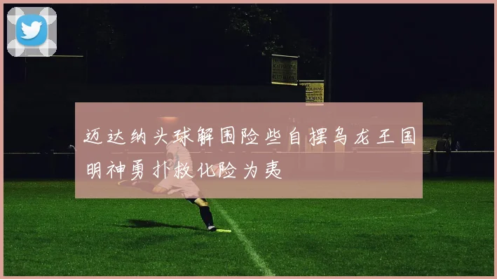 迈达纳头球解围险些自摆乌龙王国明神勇扑救化险为夷