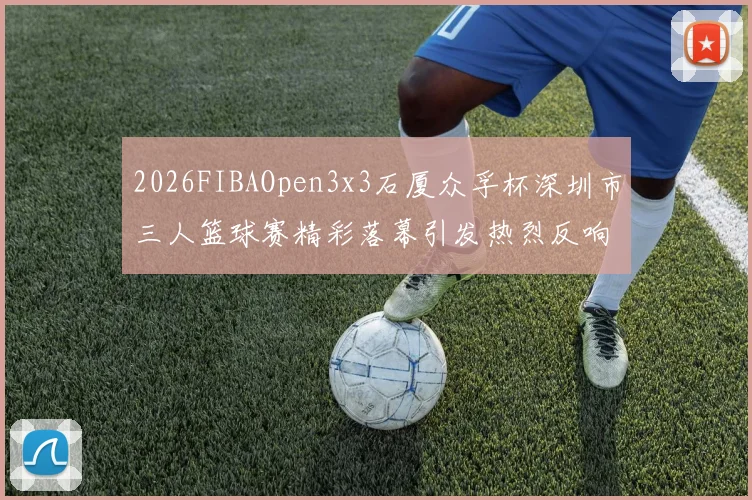 2026FIBAOpen3x3石厦众孚杯深圳市三人篮球赛精彩落幕引发热烈反响